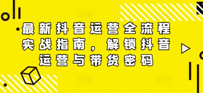 最新抖音运营全流程实战指南，解锁抖音运营与带货密码-副业网创