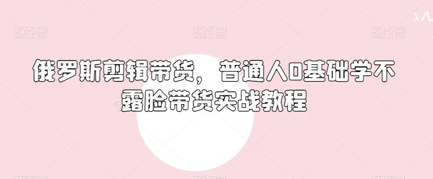 俄罗斯产品剪辑带货，普通人0基础学不露脸带货实战教程-副业网创