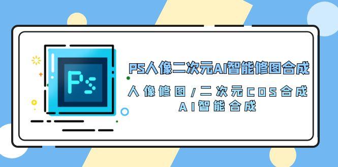 PS人像二次元AI智能修图 合成 人像修图/二次元 COS合成/AI 智能合成/100节-副业网创