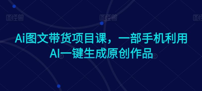 Ai图文带货项目课，一部手机利用AI一键生成原创作品-副业网创