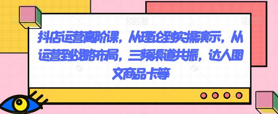 抖店运营高阶课，从理论到实操演示，从运营到战略布局，三频渠道共振，达人图文商品卡等-副业网创