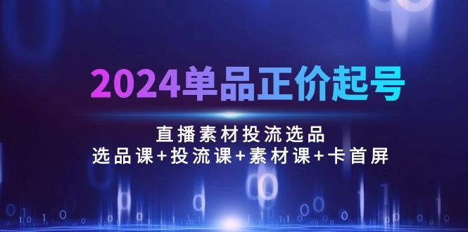 2024单品正价起号，直播素材投流选品：选品课+投流课+素材课+卡首屏/100节-副业网创