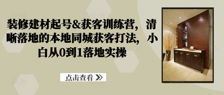 装修建材起号&获客训练营，​清晰落地的本地同城获客打法，小白从0到1落地实操-副业网创