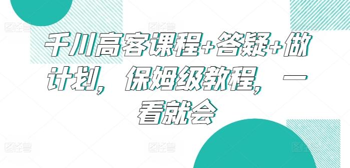 千川高客课程+答疑+做计划，保姆级教程，一看就会-副业网创