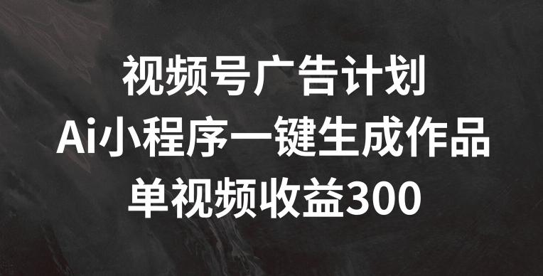 视频号广告计划，AI小程序一键生成作品， 单视频收益300+【揭秘】-副业网创