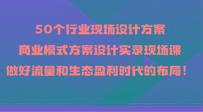 50个行业现场设计方案，商业模式方案设计实录现场课，做好流量和生态盈利时代的布局！-副业网创