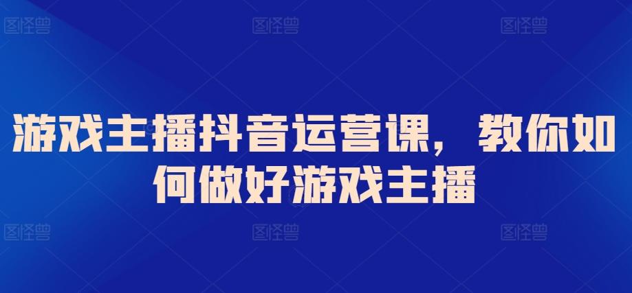 游戏主播抖音运营课，教你如何做好游戏主播-副业网创