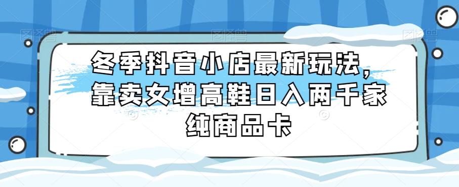 冬季抖音小店最新玩法，靠卖女增高鞋日入两千家纯商品卡【揭秘】-副业网创