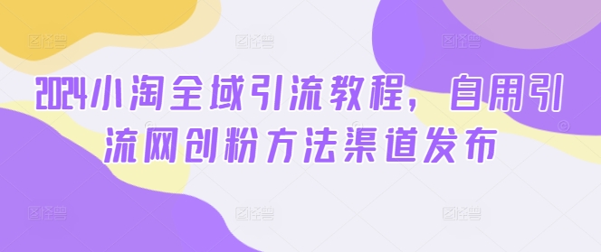2024小淘全域引流教程，自用引流网创粉方法渠道发布-副业网创