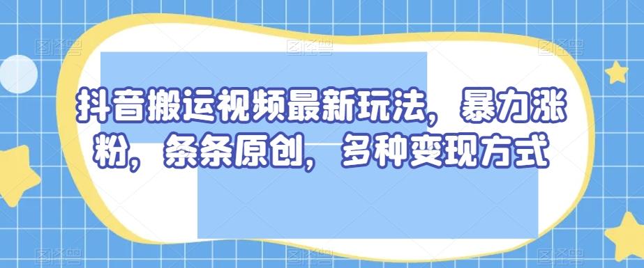 抖音搬运视频最新玩法，暴力涨粉，条条原创，多种变现方式【揭秘】-副业网创