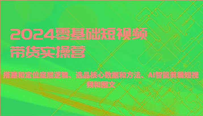 2024零基础短视频带货实操营-搭建和定位底层逻辑、选品核心数据和方法、AI智能剪辑-副业网创