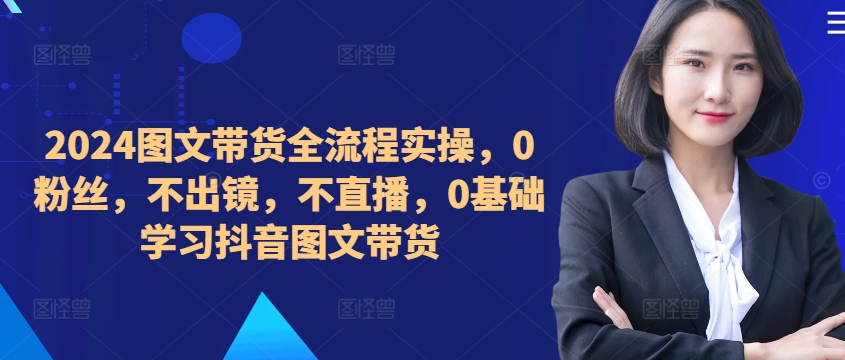 ​​​​​​2024图文带货全流程实操，0粉丝，不出镜，不直播，0基础学习抖音图文带货-副业网创