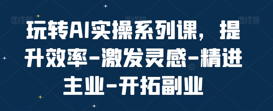 玩转AI实操系列课，提升效率-激发灵感-精进主业-开拓副业-副业网创