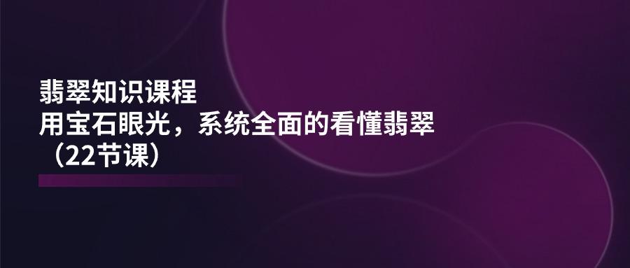 翡翠知识课程，用宝石眼光，系统全面的看懂翡翠(22节课-副业网创