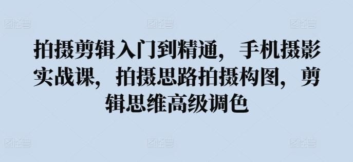 拍摄剪辑入门到精通，​手机摄影实战课，拍摄思路拍摄构图，剪辑思维高级调色-副业网创