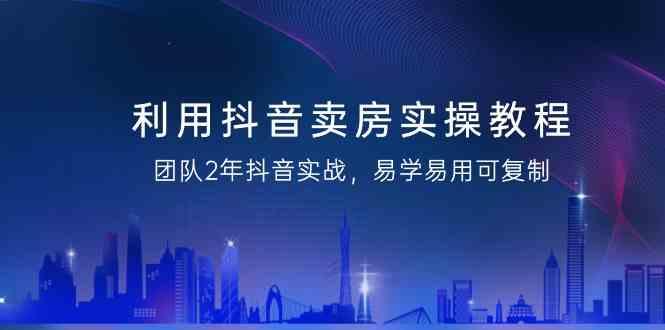 利用抖音卖房实操教程，团队2年抖音实战，易学易用可复制(无水印课程)-副业网创