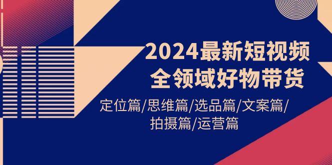 (9818期)2024最新短视频全领域好物带货 定位篇/思维篇/选品篇/文案篇/拍摄篇/运营篇-副业网创