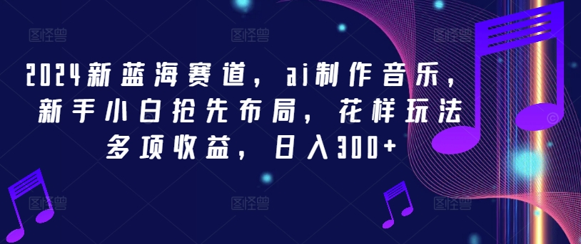 2024新蓝海赛道，ai制作音乐，新手小白抢先布局，花样玩法多项收益，日入300+【揭秘】-副业网创