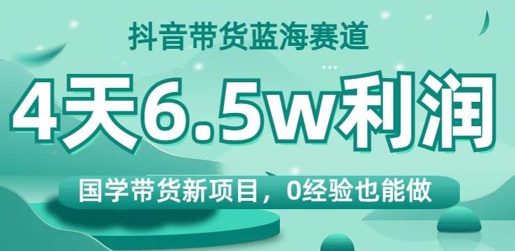 抖音带货蓝海赛道，国学带货新项目，0经验也能做，4天6.5w利润【揭秘】-副业网创