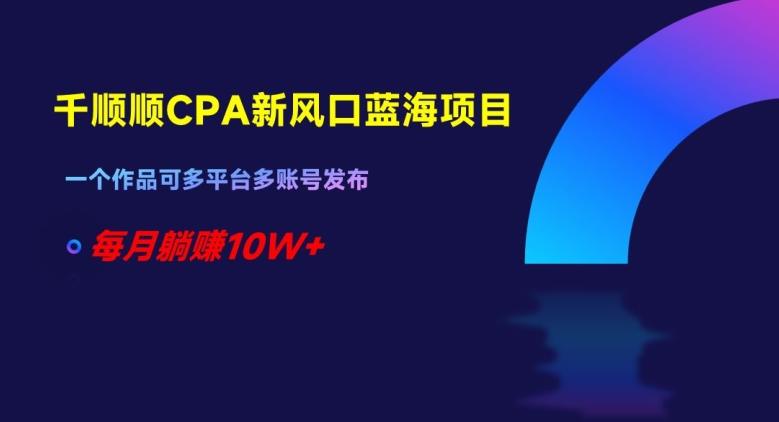 千顺顺CPA新风口蓝海项目，一个作品可多平台多账号发布，每月躺赚10W+【揭秘】-副业网创