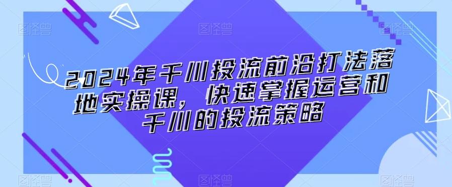 2024年千川投流前沿打法落地实操课，快速掌握运营和千川的投流策略-副业网创