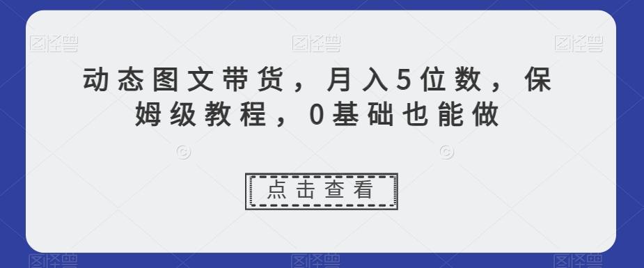 动态图文带货，月入5位数，保姆级教程，0基础也能做【揭秘】-副业网创