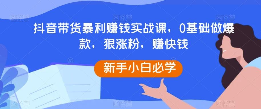 抖音带货暴利赚钱实战课，0基础做爆款，狠涨粉，赚快钱-副业网创