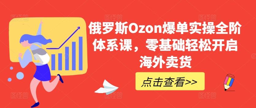 俄罗斯Ozon爆单实操全阶体系课，零基础轻松开启海外卖货-副业网创