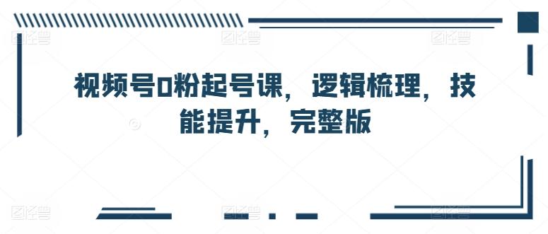视频号0粉起号课，逻辑梳理，技能提升，完整版-副业网创
