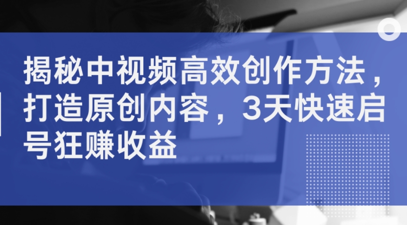揭秘中视频高效创作方法，打造原创内容，3天快速启号狂赚收益-副业网创