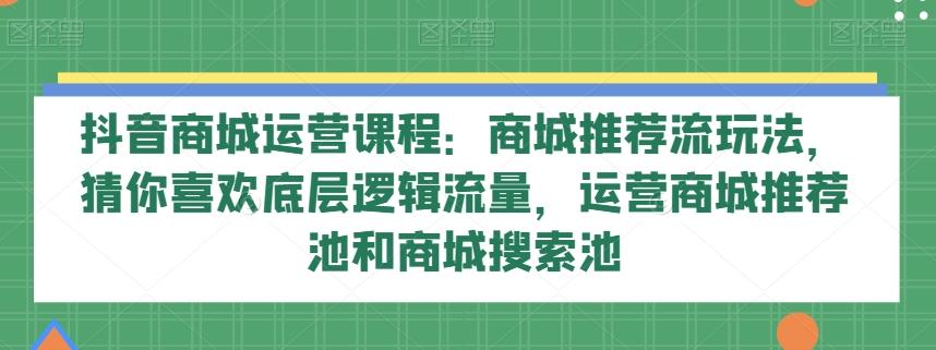 抖音商城运营课程：商城推荐流玩法，猜你喜欢底层逻辑流量，运营商城推荐池和商城搜索池-副业网创