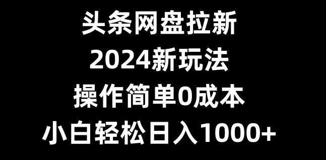 头条网盘拉新，2024新玩法，操作简单0成本，小白轻松日入1000+-副业网创