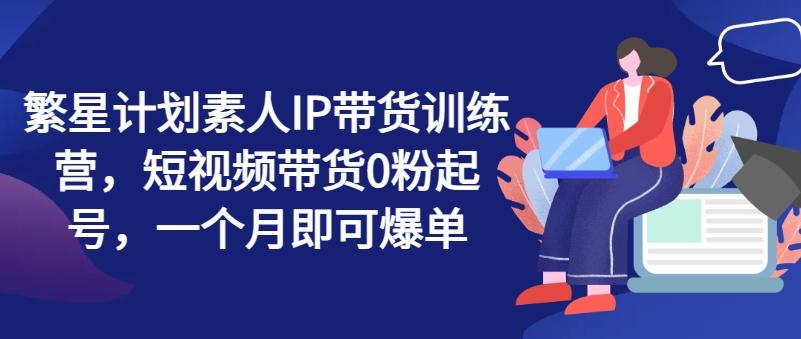 繁星计划素人IP带货训练营，短视频带货0粉起号，一个月即可爆单-副业网创