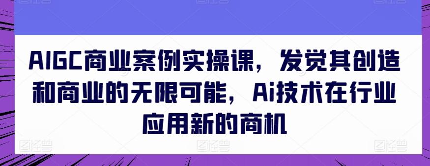 AIGC商业案例实操课，发觉其创造和商业的无限可能，Ai技术在行业应用新的商机-副业网创