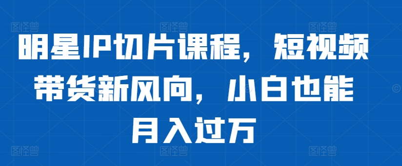 明星IP切片课程，短视频带货新风向，小白也能月入过万-副业网创